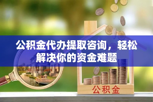津市公积金代办提取咨询，轻松解决你的资金难题